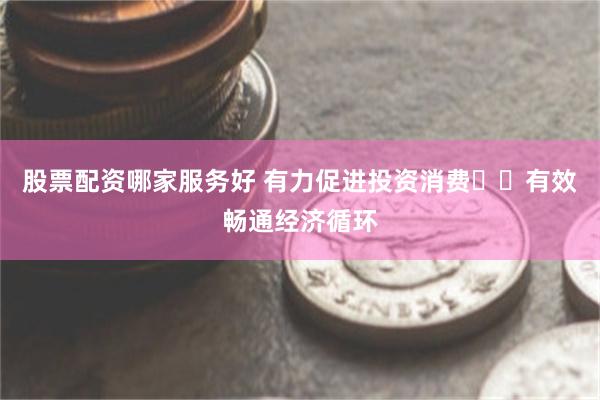 股票配资哪家服务好 有力促进投资消费  有效畅通经济循环