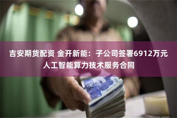 吉安期货配资 金开新能：子公司签署6912万元人工智能算力技术服务合同