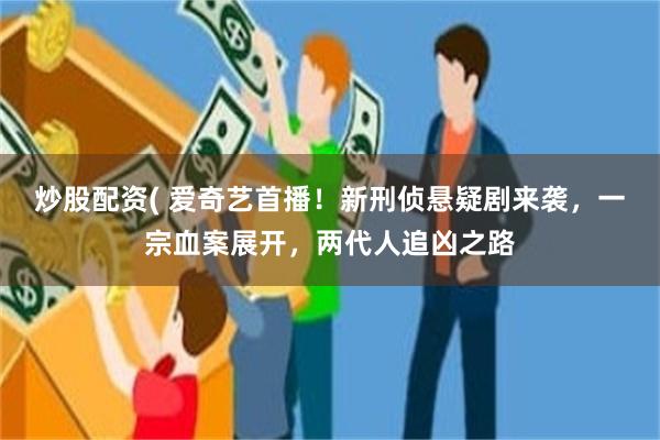 炒股配资( 爱奇艺首播！新刑侦悬疑剧来袭，一宗血案展开，两代人追凶之路