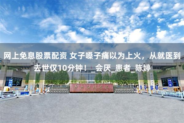 网上免息股票配资 女子嗓子痛以为上火，从就医到去世仅10分钟！_会厌_患者_陈婷