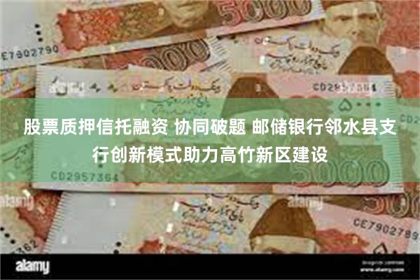 股票质押信托融资 协同破题 邮储银行邻水县支行创新模式助力高竹新区建设