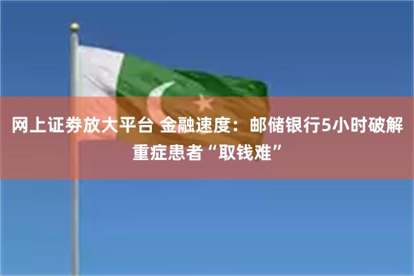 网上证劵放大平台 金融速度：邮储银行5小时破解重症患者“取钱难”