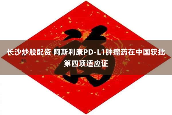 长沙炒股配资 阿斯利康PD-L1肿瘤药在中国获批第四项适应证
