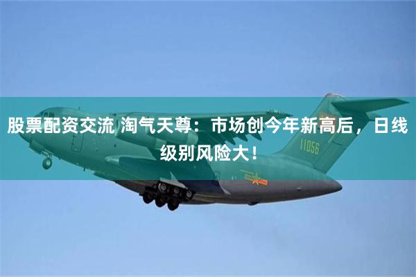 股票配资交流 淘气天尊：市场创今年新高后，日线级别风险大！