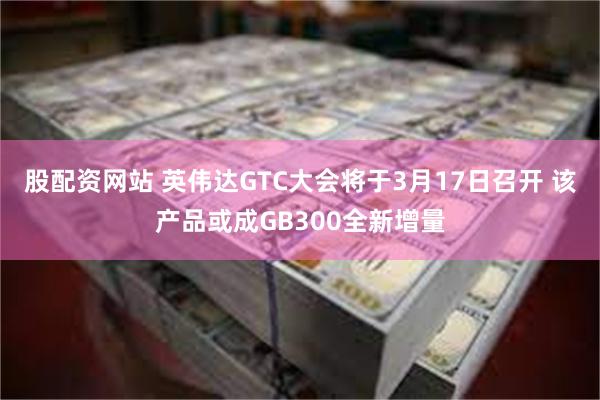 股配资网站 英伟达GTC大会将于3月17日召开 该产品或成GB300全新增量