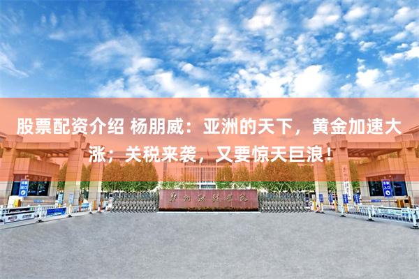 股票配资介绍 杨朋威：亚洲的天下，黄金加速大涨；关税来袭，又要惊天巨浪！