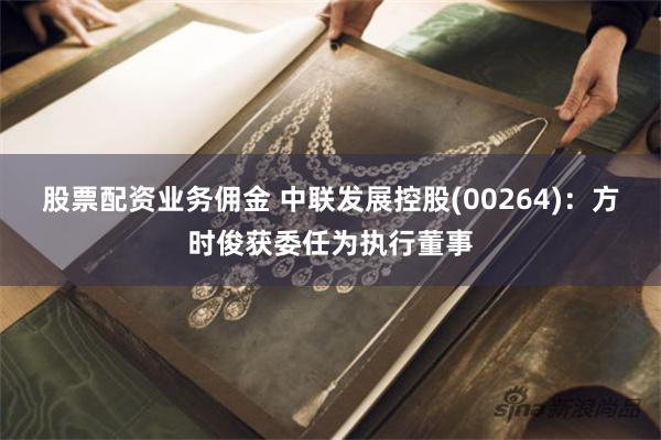 股票配资业务佣金 中联发展控股(00264)：方时俊获委任为执行董事