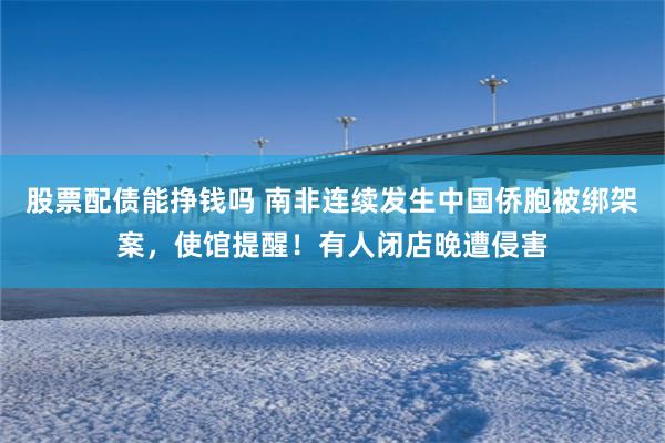 股票配债能挣钱吗 南非连续发生中国侨胞被绑架案，使馆提醒！有人闭店晚遭侵害