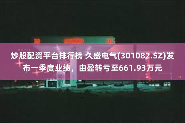 炒股配资平台排行榜 久盛电气(301082.SZ)发布一季度业绩，由盈转亏至661.93万元