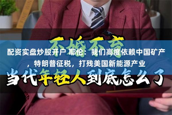 配资实盘炒股开户 耶伦：我们高度依赖中国矿产，特朗普征税，打残美国新能源产业