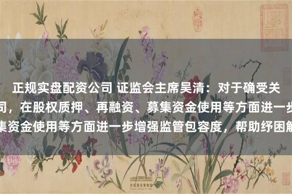 正规实盘配资公司 证监会主席吴清：对于确受关税政策影响较大上市公司，在股权质押、再融资、募集资金使用等方面进一步增强监管包容度，帮助纾困解难