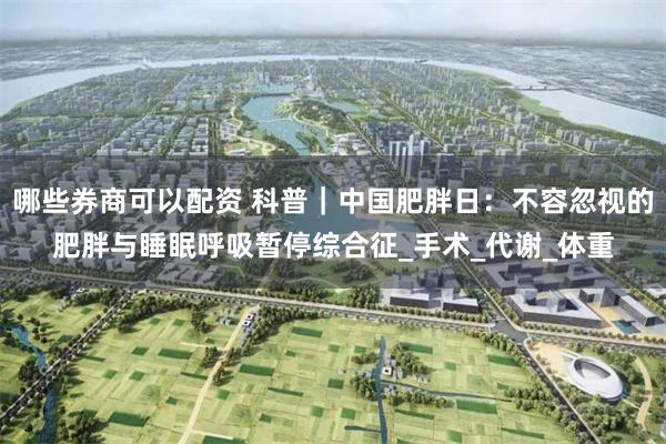 哪些券商可以配资 科普｜中国肥胖日：不容忽视的肥胖与睡眠呼吸暂停综合征_手术_代谢_体重