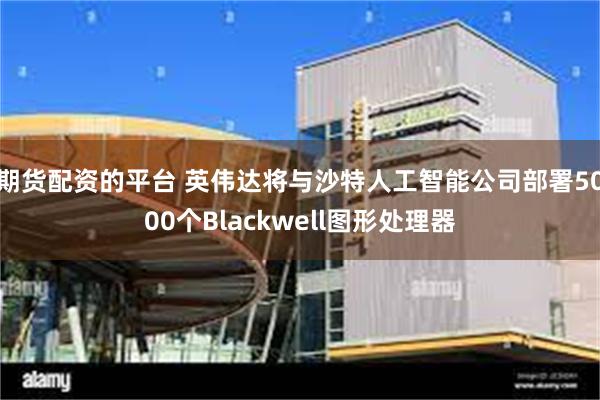 期货配资的平台 英伟达将与沙特人工智能公司部署5000个Blackwell图形处理器