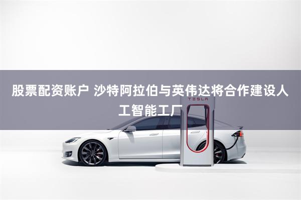股票配资账户 沙特阿拉伯与英伟达将合作建设人工智能工厂