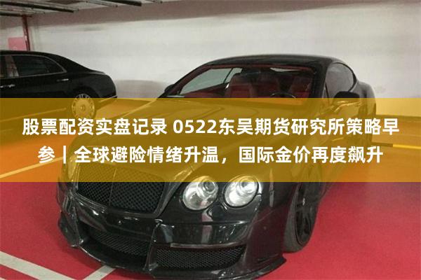 股票配资实盘记录 0522东吴期货研究所策略早参｜全球避险情绪升温，国际金价再度飙升