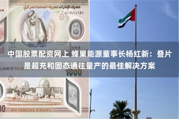 中国股票配资网上 蜂巢能源董事长杨红新：叠片是超充和固态通往量产的最佳解决方案