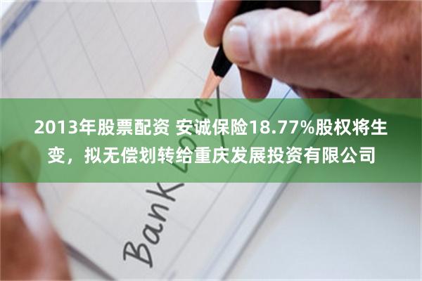 2013年股票配资 安诚保险18.77%股权将生变，拟无偿划转给重庆发展投资有限公司