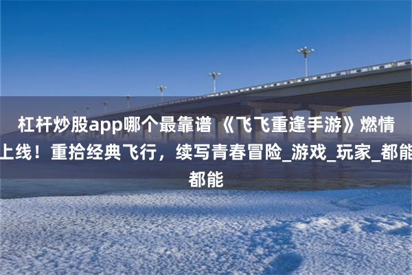 杠杆炒股app哪个最靠谱 《飞飞重逢手游》燃情上线！重拾经典飞行，续写青春冒险_游戏_玩家_都能