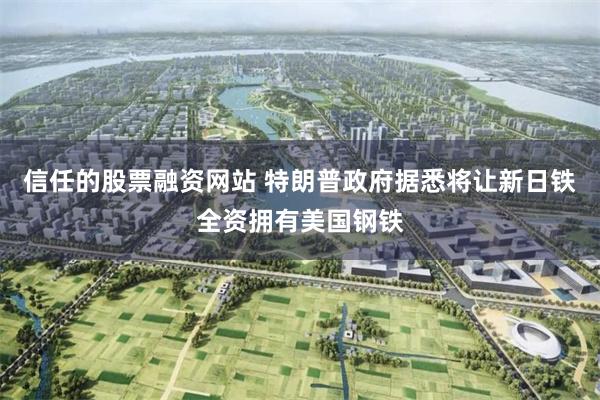 信任的股票融资网站 特朗普政府据悉将让新日铁全资拥有美国钢铁