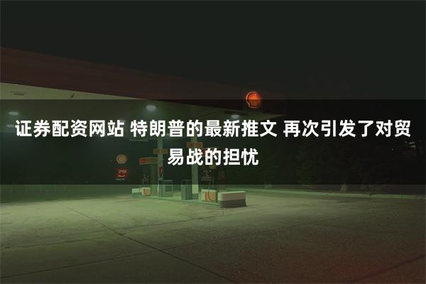 证券配资网站 特朗普的最新推文 再次引发了对贸易战的担忧