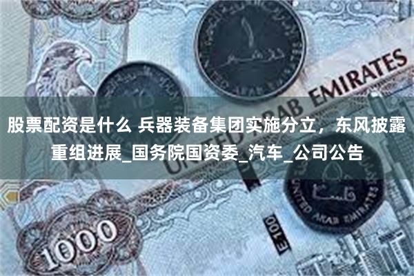 股票配资是什么 兵器装备集团实施分立，东风披露重组进展_国务院国资委_汽车_公司公告