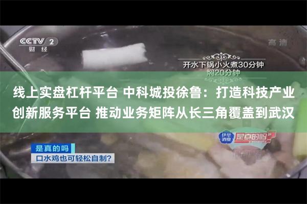 线上实盘杠杆平台 中科城投徐鲁：打造科技产业创新服务平台 推动业务矩阵从长三角覆盖到武汉