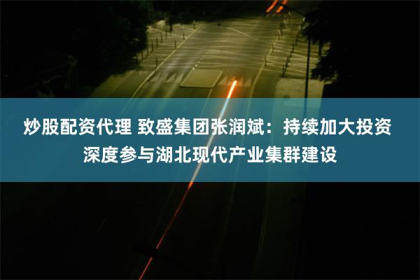 炒股配资代理 致盛集团张润斌：持续加大投资 深度参与湖北现代产业集群建设