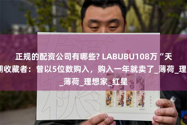正规的配资公司有哪些? LABUBU108万“天价娃”早期收藏者：曾以5位数购入，购入一年就卖了_薄荷_理想家_红星