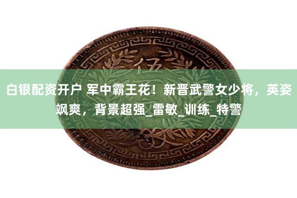白银配资开户 军中霸王花！新晋武警女少将，英姿飒爽，背景超强_雷敏_训练_特警