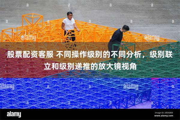 股票配资客服 不同操作级别的不同分析，级别联立和级别递推的放大镜视角