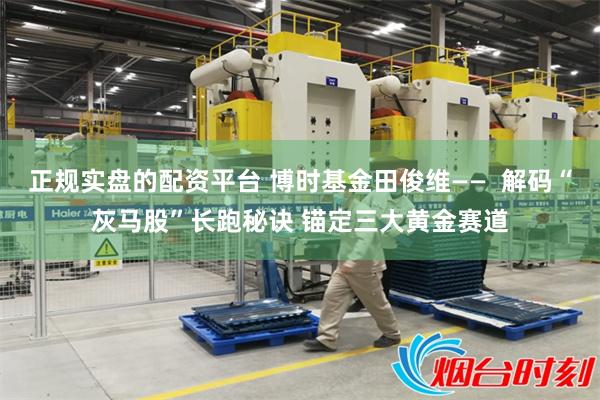 正规实盘的配资平台 博时基金田俊维——  解码“灰马股”长跑秘诀 锚定三大黄金赛道