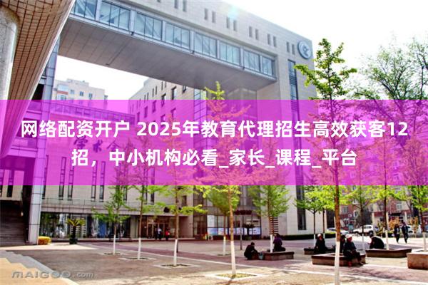 网络配资开户 2025年教育代理招生高效获客12招，中小机构必看_家长_课程_平台