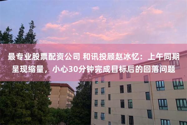 最专业股票配资公司 和讯投顾赵冰忆：上午同期呈现缩量，小心30分钟完成目标后的回落问题