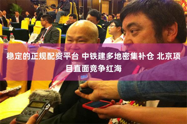 稳定的正规配资平台 中铁建多地密集补仓 北京项目直面竞争红海