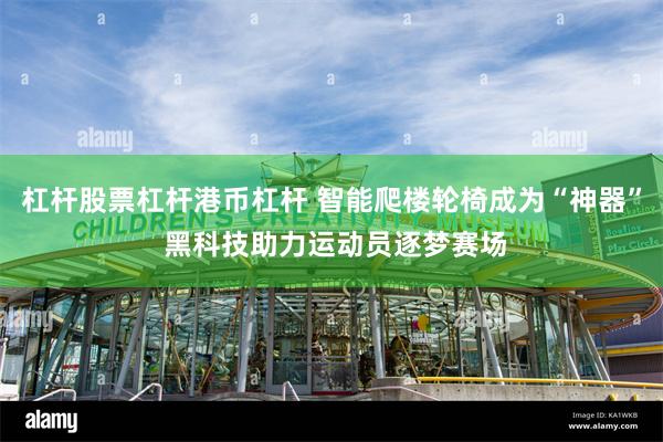 杠杆股票杠杆港币杠杆 智能爬楼轮椅成为“神器” 黑科技助力运动员逐梦赛场