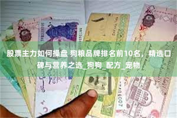 股票主力如何操盘 狗粮品牌排名前10名，精选口碑与营养之选_狗狗_配方_宠物