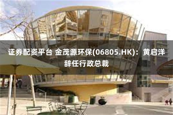 证券配资平台 金茂源环保(06805.HK)：黄启洋辞任行政总裁