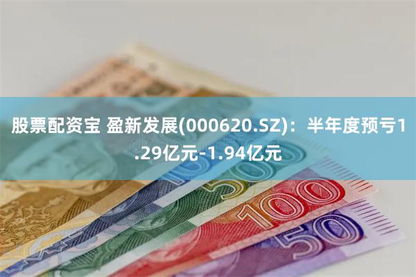 股票配资宝 盈新发展(000620.SZ)：半年度预亏1.29亿元-1.94亿元
