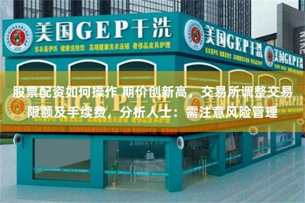 股票配资如何操作 期价创新高，交易所调整交易限额及手续费，分析人士：需注意风险管理