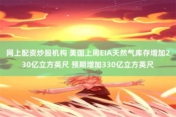 网上配资炒股机构 美国上周EIA天然气库存增加230亿立方英尺 预期增加330亿立方英尺