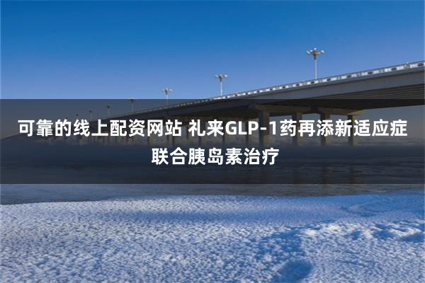 可靠的线上配资网站 礼来GLP-1药再添新适应症 联合胰岛素治疗