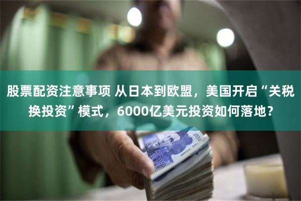 股票配资注意事项 从日本到欧盟，美国开启“关税换投资”模式，6000亿美元投资如何落地？