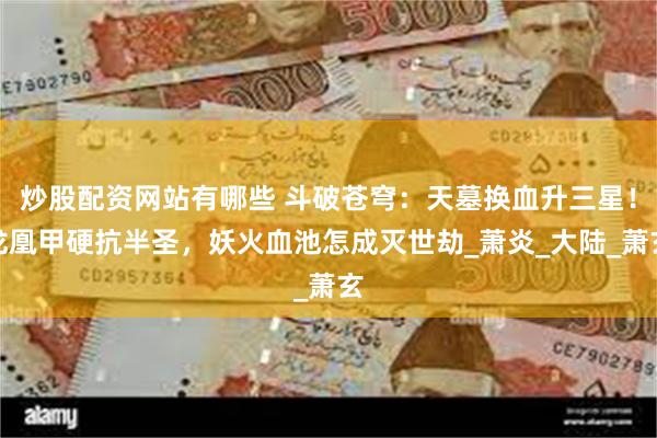 炒股配资网站有哪些 斗破苍穹：天墓换血升三星！龙凰甲硬抗半圣，妖火血池怎成灭世劫_萧炎_大陆_萧玄