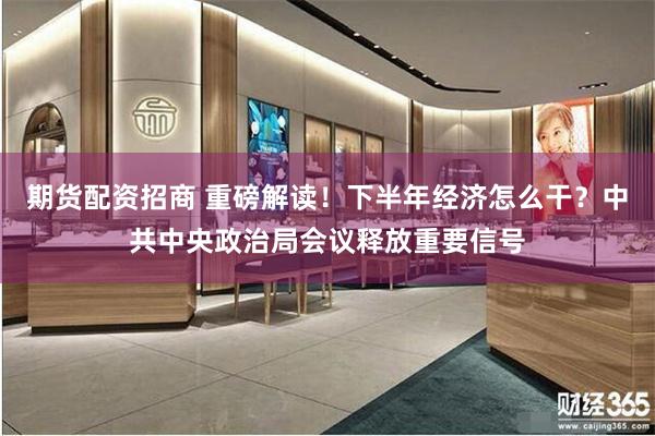 期货配资招商 重磅解读！下半年经济怎么干？中共中央政治局会议释放重要信号