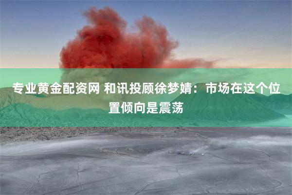 专业黄金配资网 和讯投顾徐梦婧：市场在这个位置倾向是震荡