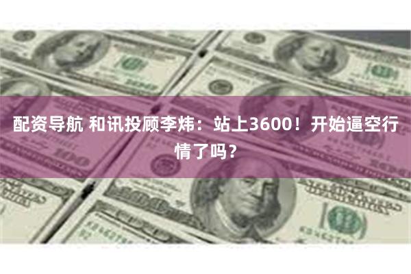 配资导航 和讯投顾李炜：站上3600！开始逼空行情了吗？