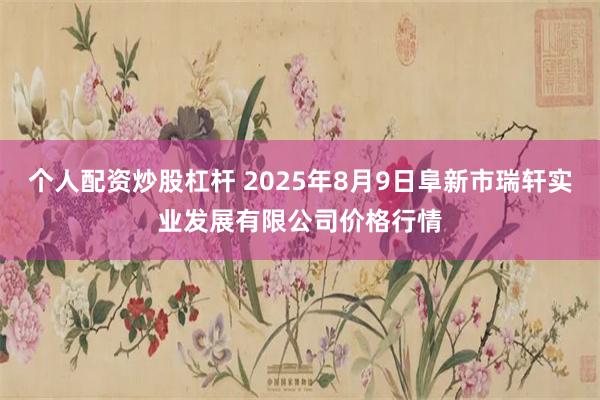 个人配资炒股杠杆 2025年8月9日阜新市瑞轩实业发展有限公司价格行情