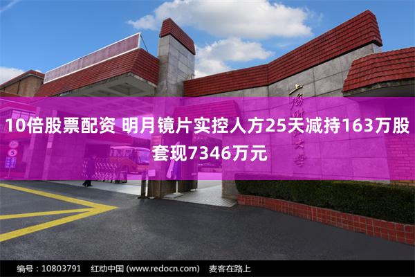 10倍股票配资 明月镜片实控人方25天减持163万股 套现7346万元