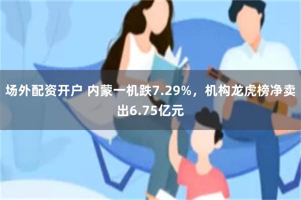 场外配资开户 内蒙一机跌7.29%，机构龙虎榜净卖出6.75亿元