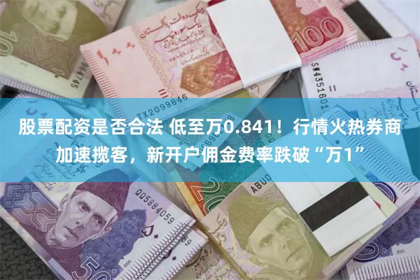 股票配资是否合法 低至万0.841！行情火热券商加速揽客，新开户佣金费率跌破“万1”